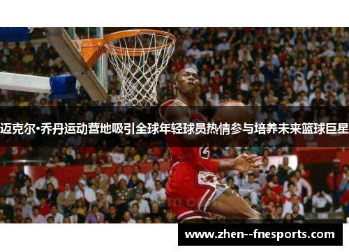 迈克尔·乔丹运动营地吸引全球年轻球员热情参与培养未来篮球巨星